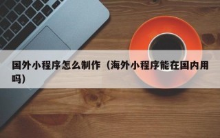 中国澳门国外小程序怎么制作（海外小程序能在国内用吗）